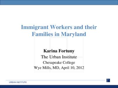 Immigrant Workers and their Families in Maryland Karina Fortuny The Urban Institute Chesapeake College Wye Mills, MD, April 10, 2012