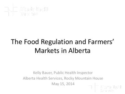 The Food Regulation and Farmers’ Markets in Alberta Kelly Bauer, Public Health Inspector Alberta Health Services, Rocky Mountain House May 15, 2014