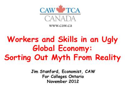 Workers and Skills in an Ugly Global Economy: Sorting Out Myth From Reality Jim Stanford, Economist, CAW For Colleges Ontario November 2012