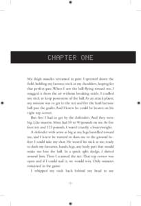 CHAPTER ONE My thigh muscles screamed in pain. I sprinted down the field, holding my lacrosse stick at my shoulders, hoping for that perfect pass. When I saw the ball flying toward me, I snagged it from the air without b