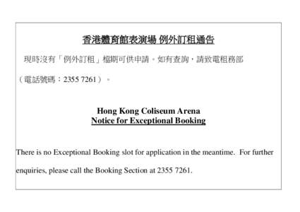 香港體育館表演場 例外訂租通告 現時沒有「例外訂租」檔期可供申請。如有查詢，請致電租務部 （電話號碼：[removed]）。 Hong Kong Coliseum Arena Notice for Exceptional Booking