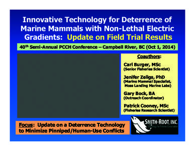 Innovative Technology for Deterrence of Marine Mammals with Non-Lethal Electric Gradients: Update on Field Trial Results 40th Semi-Annual PCCH Conference – Campbell River, BC (Oct 1, 2014) Coauthors: Carl Burger, MSc