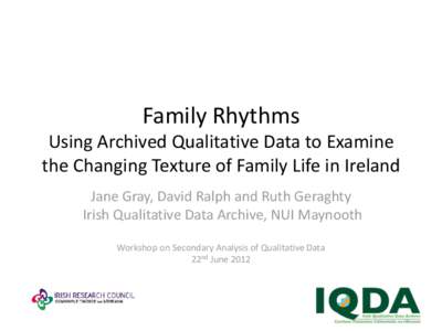 Family Rhythms Using Archived Qualitative Data to Examine the Changing Texture of Family Life in Ireland Jane Gray, David Ralph and Ruth Geraghty Irish Qualitative Data Archive, NUI Maynooth Workshop on Secondary Analysi
