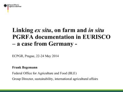 Linking ex situ, on farm and in situ PGRFA documentation in EURISCO – a case from Germany ECPGR, Prague, 22-24 May 2014 Frank Begemann Federal Office for Agriculture and Food (BLE) Group Director, sustainability, inter