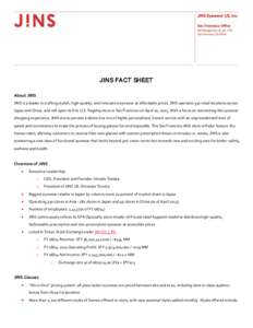 JINS FACT SHEET About JINS JINS is a leader in crafting stylish, high-quality, and innovative eyewear at affordable prices. JINS operates 330 retail locations across Japan and China, and will open its first U.S. flagship