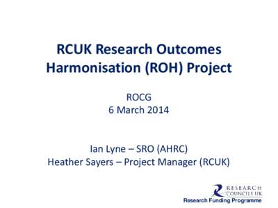 RCUK Research Outcomes Harmonisation (ROH) Project ROCG 6 March 2014 Ian Lyne – SRO (AHRC) Heather Sayers – Project Manager (RCUK)
