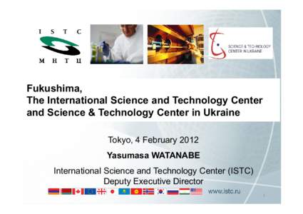 Fukushima, The International Science and Technology Center and Science & Technology Center in Ukraine Tokyo, 4 February 2012 Yasumasa WATANABE International Science and Technology Center (ISTC)