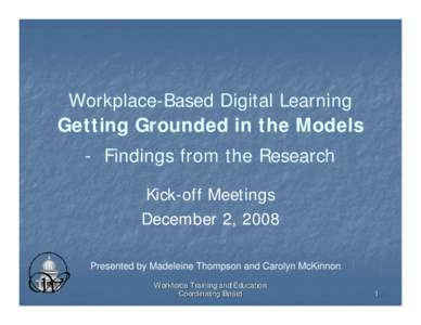 Workplace-Based Digital Learning Getting Grounded in the Models - Findings from the Research Kick-off Meetings December 2, 2008 Presented by Madeleine Thompson and Carolyn McKinnon