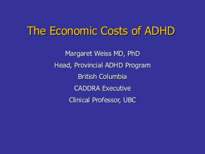 The Economic Costs of ADHD Margaret Weiss MD, PhD Head, Provincial ADHD Program British Columbia CADDRA Executive Clinical Professor, UBC