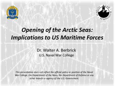 Opening of the Arctic Seas: Implications to US Maritime Forces Dr. Walter A. Berbrick U.S. Naval War College  This presentation does not reflect the official policy or position of the Naval