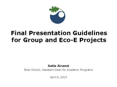 Final Presentation Guidelines for Group and Eco-E Projects Satie Airamé Bren School, Assistant Dean for Academic Programs April 6, 2015