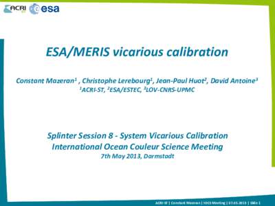 ESA/MERIS vicarious calibration Constant Mazeran1 , Christophe Lerebourg1, Jean-Paul Huot2, David Antoine3 1ACRI-ST, 2ESA/ESTEC, 3LOV-CNRS-UPMC Splinter Session 8 - System Vicarious Calibration International Ocean Couleu