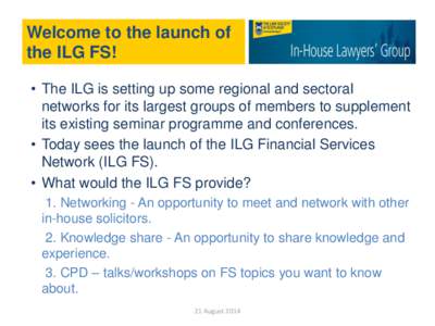 Welcome to the launch of the ILG FS! • The ILG is setting up some regional and sectoral networks for its largest groups of members to supplement its existing seminar programme and conferences. • Today sees the launch