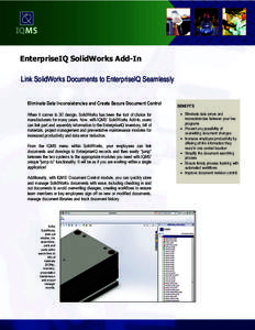 EnterpriseIQ SolidWorks Add-In Link SolidWorks Documents to EnterpriseIQ Seamlessly Eliminate Data Inconsistencies and Create Secure Document Control When it comes to 3D design, SolidWorks has been the tool of choice for