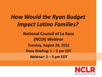 How Would the Ryan Budget Impact Latino Families? National Council of La Raza (NCLR) Webinar Tuesday, August 28, 2012 Press Briefing: 1 – 2 pm EDT