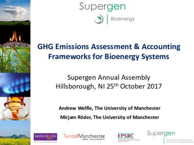GHG Emissions Assessment & Accounting Frameworks for Bioenergy Systems Supergen Annual Assembly Hillsborough, NI 25th October 2017 Andrew Welfle, The University of Manchester Mirjam Röder, The University of Manchester