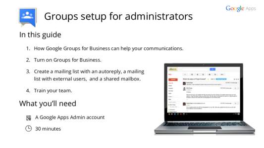 Groups setup for administrators In this guide 1. How Google Groups for Business can help your communications. 2. Turn on Groups for Business. 3. Create a mailing list with an autoreply, a mailing list with external users