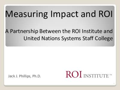 Measuring Impact and ROI A Partnership Between the ROI Institute and United Nations Systems Staff College Jack J. Phillips, Ph.D. 1