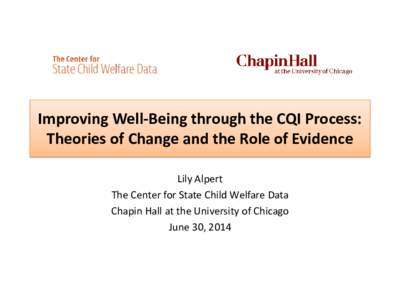 Improving Well-Being through the CQI Process: Theories of Change and the Role of Evidence Lily Alpert The Center for State Child Welfare Data Chapin Hall at the University of Chicago June 30, 2014