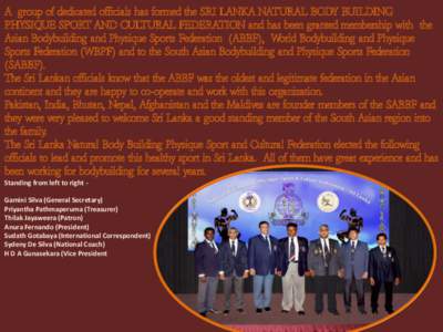 A group of dedicated officials has formed the SRI LANKA NATURAL BODY BUILDING PHYSIQUE SPORT AND CULTURAL FEDERATION and has been granted membership with the Asian Bodybuilding and Physique Sports Federation (ABBF), Worl