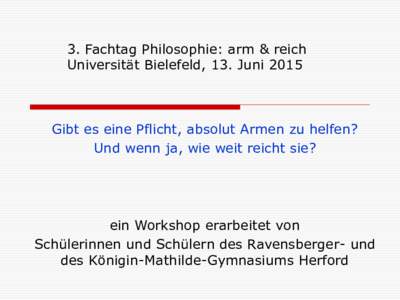 3. Fachtag Philosophie: arm & reich Universität Bielefeld, 13. Juni 2015 Gibt es eine Pflicht, absolut Armen zu helfen? Und wenn ja, wie weit reicht sie?