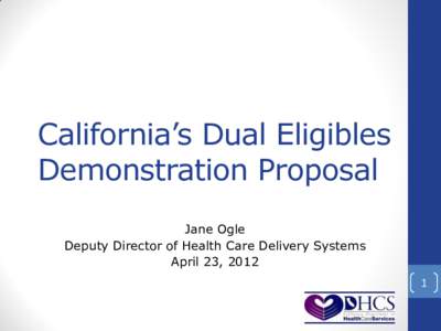 California’s Dual Eligibles Demonstration Proposal Jane Ogle Deputy Director of Health Care Delivery Systems April 23, 2012 1
