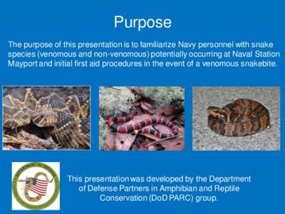 Purpose The purpose of this presentation is to familiarize Navy personnel with snake species (venomous and non-venomous) potentially occurring at Naval Station Mayport and initial first aid procedures in the event of a v