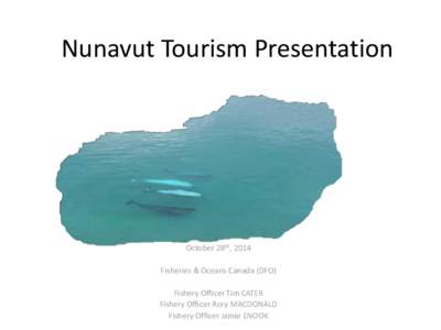 Nunavut Tourism Presentation  October 28th, 2014 Fisheries & Oceans Canada (DFO) Fishery Officer Tim CATER Fishery Officer Rory MACDONALD