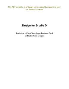 This PDF portfolio is of design work created by Alexandria Levin for Studio D Fine Art Design for Studio D Preliminary Color Tests, Logo, Business Card and Letterhead Designs