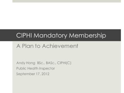 CIPHI Mandatory Membership A Plan to Achievement Andy Hong BSc., BASc., CIPHI(C) Public Health Inspector September 17, 2012
