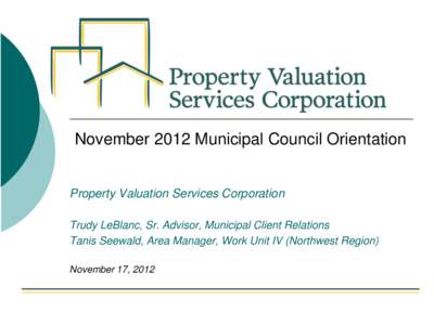 November 2012 Municipal Council Orientation  Property Valuation Services Corporation Trudy LeBlanc, Sr. Advisor, Municipal Client Relations Tanis Seewald, Area Manager, Work Unit IV (Northwest Region) November 17, 2012