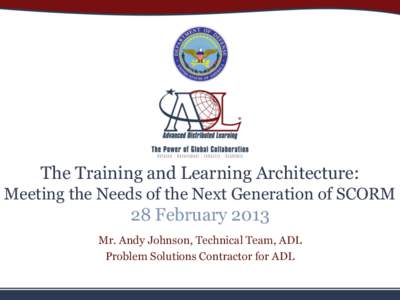 The Training and Learning Architecture: Meeting the Needs of the Next Generation of SCORM 28 February 2013 Mr. Andy Johnson, Technical Team, ADL Problem Solutions Contractor for ADL