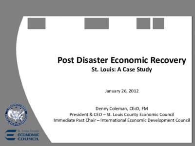 Post Disaster Economic Recovery St. Louis: A Case Study January 26, 2012 Denny Coleman, CEcD, FM President & CEO – St. Louis County Economic Council Immediate Past Chair – International Economic Development Council