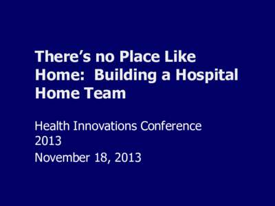 There’s no Place Like Home: Building a Hospital Home Team Health Innovations Conference 2013 November 18, 2013