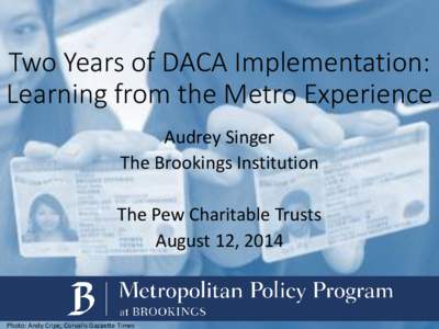 Two Years of DACA Implementation: Learning from the Metro Experience Audrey Singer The Brookings Institution The Pew Charitable Trusts August 12, 2014