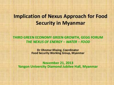 Implication of Nexus Approach for Food Security in Myanmar THIRD GREEN ECONOMY GREEN GROWTH, GEGG FORUM THE NEXUS OF ENERGY – WATER – FOOD Dr Ohnmar Khaing, Coordinator Food Security Working Group, Myanmar