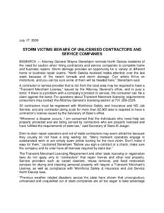 July 17, 2009  STORM VICTIMS BEWARE OF UNLICENSED CONTRACTORS AND SERVICE COMPANIES BISMARCK — Attorney General Wayne Stenehjem reminds North Dakota residents of the need for caution when hiring contractors and service