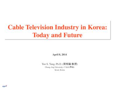 Cable Television Industry in Korea: Today and Future April 8, 2014 Yoo S. Yang, Ph.D. (梁裕錫 敎授) Chung-Ang University (中央大學校)