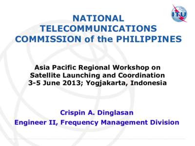 NATIONAL TELECOMMUNICATIONS COMMISSION of the PHILIPPINES Asia Pacific Regional Workshop on Satellite Launching and Coordination 3-5 June 2013; Yogjakarta, Indonesia