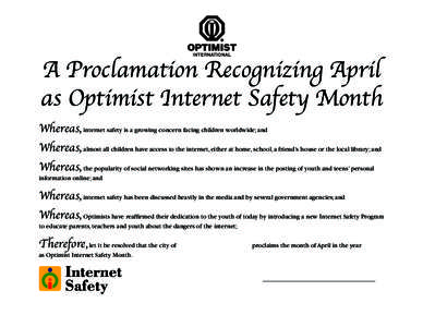A Proclamation Recognizing April as Optimist Internet Safety Month Whereas, internet safety is a growing concern facing children worldwide; and Whereas, almost all children have access to the internet, either at home, sc