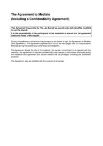 The Agreement to Mediate (Including a Confidentiality Agreement) This Agreement is provided by The Law Society as a guide only and should be modified to suit the dispute. It is the responsibility of the participants to t