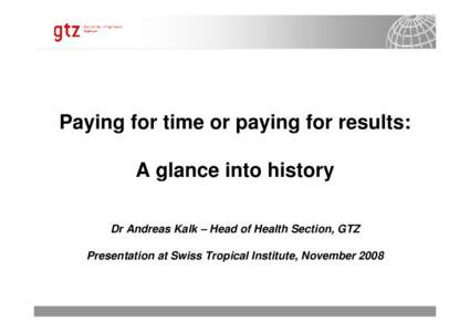 Paying for time or paying for results: A glance into history Dr Andreas Kalk – Head of Health Section, GTZ Presentation at Swiss Tropical Institute, November[removed]