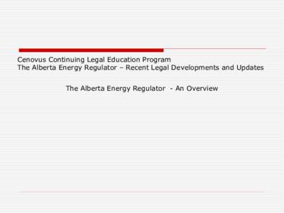 Cenovus Continuing Legal Education Program The Alberta Energy Regulator – Recent Legal Developments and Updates The Alberta Energy Regulator - An Overview  Overview of the New Regulatory Regime