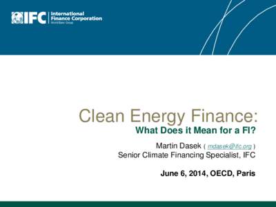 Clean Energy Finance: What Does it Mean for a FI? Martin Dasek ( [removed] ) Senior Climate Financing Specialist, IFC June 6, 2014, OECD, Paris