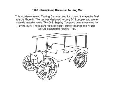 1908 International Harvester Touring Car   This wooden-wheeled Touring Car was used for trips up the Apache Trail outside Phoenix. The car was designed to carry 8-12 people, and a one-way trip lasted 8 hours. The O.S. St