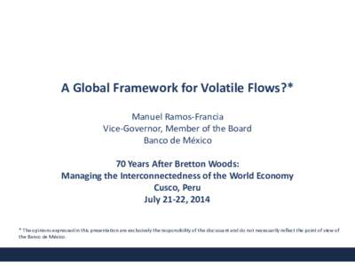 A Global Framework for Volatile Flows?* Manuel Ramos-Francia Vice-Governor, Member of the Board Banco de México 70 Years After Bretton Woods: Managing the Interconnectedness of the World Economy