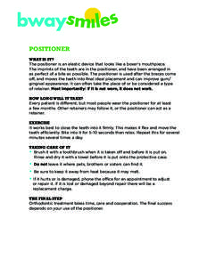 Positioner What is it? The positioner is an elastic device that looks like a boxer’s mouthpiece. The imprints of the teeth are in the positioner, and have been arranged in as perfect of a bite as possible. The position