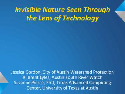 Invisible Nature Seen Through the Lens of Technology Jessica Gordon, City of Austin Watershed Protection R. Brent Lyles, Austin Youth River Watch Suzanne Pierce, PhD, Texas Advanced Computing
