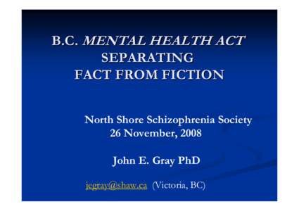 B.C. MENTAL HEALTH ACT SEPARATING FACT FROM FICTION North Shore Schizophrenia Society 26 November, 2008 John E. Gray PhD