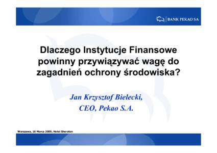 Dlaczego Instytucje Finansowe powinny przywiązywać wagę do zagadnień ochrony środowiska? Jan Krzysztof Bielecki, CEO, Pekao S.A. Warszawa, 16 Marca 2005, Hotel Sheraton